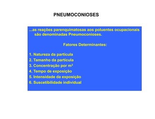 PNEUMOCONIOSES 
...as reações parenquimatosas aos poluentes ocupacionais 
são denominadas Pneumoconioses. 
Fatores Determinantes: 
1. Natureza da partícula 
2. Tamanho da partícula 
3. Concentração por m3 
4. Tempo de exposição 
5. Intensidade da exposição 
6. Suscetibilidade individual 
 