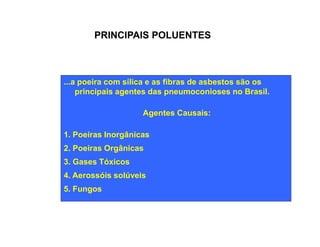 PRINCIPAIS POLUENTES 
...a poeira com sílica e as fibras de asbestos são os 
principais agentes das pneumoconioses no Brasil. 
Agentes Causais: 
1. Poeiras Inorgânicas 
2. Poeiras Orgânicas 
3. Gases Tóxicos 
4. Aerossóis solúveis 
5. Fungos 
 