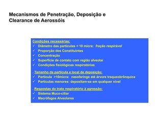 Mecanismos de Penetração, Deposição e 
Clearance de Aerossóis 
Condições necessárias: 
ü Diâmetro das partículas < 10 micra: fração respirável 
ü Proporção dos Constituintes 
ü Concentração 
ü Superfície de contato com região alveolar 
Condições fisiológicas ü rreessppiirraattóórriiaass 
. Tamanho da partícula e local de deposição: 
ü Partícula >10micra: nasofaringe até árvore traqueobrônquica 
ü Partículas menores: depositam-se em qualquer nível 
. Respostas do trato respiratório à agressão: 
ü Sistema Muco-ciliar 
ü Macrófagos Alveolares 
 