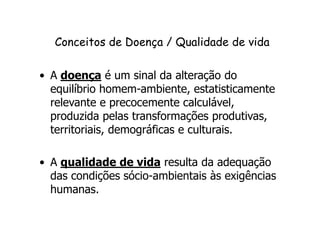 Conceitos de Doença // QQuuaalliiddaaddee ddee vviiddaa 
• A doença é um sinal da alteração do 
equilíbrio homem-ambiente, estatisticamente 
relevante e precocemente calculável, 
produzida pelas transformações produtivas, 
territoriais, demográficas e culturais. 
• A qualidade de vida resulta da adequação 
das condições sócio-ambientais às exigências 
humanas. 
 