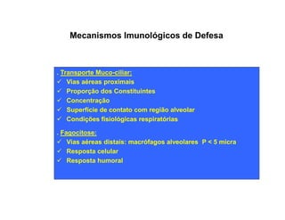 Mecanismos Imunológicos de Defesa 
. Transporte Muco-ciliar: 
ü Vias aéreas proximais 
ü Proporção dos Constituintes 
ü Concentração 
ü Superfície de contato ccoomm rreeggiiããoo aallvveeoollaarr 
ü Condições fisiológicas respiratórias 
. Fagocitose: 
ü Vias aéreas distais: macrófagos alveolares P < 5 micra 
ü Resposta celular 
ü Resposta humoral 
 