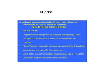 SILICOSE 
...é a principal pneumoconiose no Brasil, envolvendo milhares de 
trabalhadores em diversas atividades industriais. 
Tipos de Reação Tecidual à Sílica: 
1. Silicose crônica: 
ü Longa latência até o surgimento de alterações radiológicas (10 anos). 
ü Histologia: nódulos silicóticos, com estruturas birrefrigentes à luz 
polarizada. 
ü Fibrose Pulmonar: progressão da doença, com coalescência dos nódulos e 
substituição do parênquima for fibras colágenas. 
ü Clínica pobre, a não ser em estágios mais avançados (Cat 3 –Rx-ILO-80) 
ü Grupos mais atingidos: Indústria Cerâmica, Pedreiras. 
 