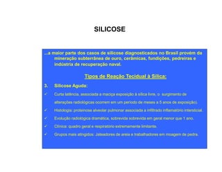SILICOSE 
...a maior parte dos casos de silicose diagnosticados no Brasil provém da 
mineração subterrânea de ouro, cerâmicas, fundições, pedreiras e 
indústria de recuperação naval. 
Tipos de Reação Tecidual à Sílica: 
3.. SSiilliiccoossee AAgguuddaa:: 
ü Curta latência, associada a maciça exposição à sílica livre, o surgimento de 
alterações radiológicas ocorrem em um período de meses a 5 anos de exposição). 
ü Histologia: proteinose alveolar pulmonar associada a infiltrado inflamatório intersticial. 
ü Evolução radiológica dramática, sobrevida sobrevida em geral menor que 1 ano. 
ü Clínica: quadro geral e respiratório extremamente limitante. 
ü Grupos mais atingidos: Jateadores de areia e trabalhadores em moagem de pedra. 
 