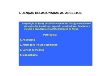 DOENÇAS RELACIONADAS AO ASBESTOS 
...a exposição às fibras de amianto ocorre em uma grande número 
de atividades industriais, expondo trabalhadores, familiares e 
mesmo a população em geral a liberação de fibras. 
Patologias: 
1. Asbestose 
2. Alterações Pleurais Benignas 
3. Câncer de Pulmão 
4. Mesotelioma 
 