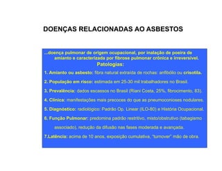 DOENÇAS RELACIONADAS AO ASBESTOS 
...doença pulmonar de origem ocupacional, por inalação de poeira de 
amianto e caracterizada por fibrose pulmonar crônica e irreversível. 
Patologias: 
1. Amianto ou asbesto: fibra natural extraída de rochas: anfibólio ou crisotila. 
2. População em risco: estimada em 25-30 mil trabalhadores no Brasil. 
3. Prevalência: dados escassos no Brasil (Riani Costa, 25%, fibrocimento, 83). 
4. Clínica: manifestações mais precoces do que as pneumoconioses nodulares. 
5. Diagnóstico: radiológico: Padrão Op. Linear (ILO-80) e História Ocupacional. 
6. Função Pulmonar: predomina padrão restritivo, misto/obstrutivo (tabagismo 
associado), redução da difusão nas fases moderada e avançada. 
7.Latência: acima de 10 anos, exposição cumulativa, “turnover” mão de obra. 
 