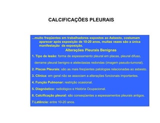 CALCIFICAÇÕES PLEURAIS 
...muito freqüentes em trabalhadores expostos ao Asbesto, costumam 
aparecer após exposição de 10-20 anos, muitas vezes são a única 
manifestação da exposição. 
Alterações Pleurais Benignas 
1. Tipo de lesão: forma de espessamento pleural em placas, pleural difuso, 
derrame pleural benigno e atelectasias redondas (imagem ppsseeuuddoo--ttuummoorraall)).. 
2. Placas Pleurais: são as mais freqüentes patologias relacionadas ao asbesto. 
3. Clínica: em geral não se associam a alterações funcionais importantes. 
4. Função Pulmonar: restrição ocasional. 
5. Diagnóstico: radiológico e História Ocupacional. 
6. Calcificação pleural: são conseqüentes a espessamentos pleurais antigos. 
7.Latência: entre 10-20 anos. 
 