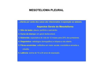 MESOTELIOMA PLEURAL 
...oitenta por cento dos casos são relacionados à exposição ao asbesto. 
Aspectos Gerais do Mesotelioma 
1. Sítio de lesão: pleura, peritônio e pericárdio. 
2. Curso da doença: em geral desfavorável. 
3. Sobrevida: expectativa de vida de 12 meses para 20% dos portadores. 
4. Diagnóstico: radiológico (tomográfico) e biópsia a céu aberto. 
5. Fibras envolvidas: anfibólios em maior escala: crocidolita e amosita e, 
crisotila. 
6. Latência: acima de 10 a 20 anos de exposição. 
 