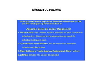 CÂNCER DE PULMÃO 
...associação entre câncer de pulmão e asbesto foi comprovada por Doll, 
em 1955. O tabagismo potencializa este risco. 
Aspectos Gerais do Câncer Ocupacional 
1. Tipo de Câncer: tipos celulares, similar a população em geral, nos casos de 
asbestose leve. Há predomínio dos adenocarcinomas quando há 
asbestose moderada e grave. 
2. Concomitância com Asbestose: 20% dos casos não é detectada a 
asbestose radiologicamente. 
3. Risco de Câncer e “Limite Seguro de Exploração da Fibra”: polêmico. 
6. Latência: acima de 10 a 20 anos de exposição. 
 