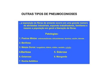 OUTRAS TIPOS DE PNEUMOCONIOSES 
...a exposição às fibras de amianto ocorre em uma grande número 
de atividades industriais, expondo trabalhadores, familiares e 
mesmo a população em geral a liberação de fibras. 
Patologias: 
1. Poeiras Mistas: antracossilicose, silicosiderose, alumina, caulim, talcose. 
2. Beriliose 
3. Metais Duros: tungstênio, titânio, nióbio, vanádio, cobalto. 
4.Baritose 5. Siderose 
6. Estanose 6. Manganês 
7. Rocha Asfáltica 
 