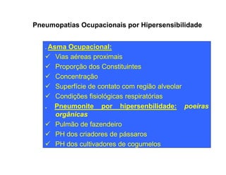 Pneumopatias Ocupacionais por Hipersensibilidade 
. Asma Ocupacional: 
ü Vias aéreas proximais 
ü Proporção dos Constituintes 
ü Concentração 
ü Superfície de contato ccoomm rreeggiiããoo aallvveeoollaarr 
ü Condições fisiológicas respiratórias 
. Pneumonite por hipersenbilidade: poeiras 
orgânicas 
ü Pulmão de fazendeiro 
ü PH dos criadores de pássaros 
ü PH dos cultivadores de cogumelos 
 