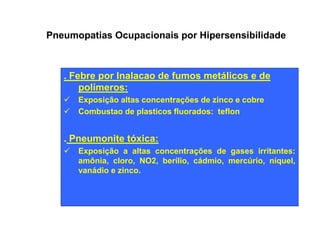 Pneumopatias Ocupacionais por Hipersensibilidade 
. Febre por Inalacao de fumos metálicos e de 
polímeros: 
ü Exposição altas concentrações de zinco e cobre 
ü Combustao de plasticos fluorados: teflon 
. Pneumonite tóxica: 
ü Exposição a altas concentrações de gases irritantes: 
amônia, cloro, NO2, berílio, cádmio, mercúrio, níquel, 
vanádio e zinco. 
 