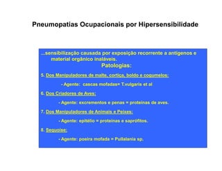 Pneumopatias Ocupacionais por Hipersensibilidade 
...sensibilização causada por exposição recorrente a antígenos e 
material orgânico inaláveis. 
Patologias: 
5. Dos Manipuladores de malte, cortiça, boldo e cogumelos: 
- Agente: cascas mofadas= T.vulgaris et al 
6. Dos Criadores de Aves: 
- Agente: excrementos e penas = proteínas de aves. 
7. Dos Manipuladores de Animais e Peixes: 
- Agente: epitélio = proteínas e saprófitos. 
8. Sequoise: 
- Agente: poeira mofada = Pullalania sp. 
 