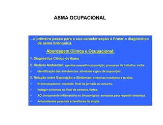ASMA OCUPACIONAL 
...o primeiro passo para a sua caracterização é firmar o diagnóstico 
de asma brônquica. 
Abordagem Clínica e Ocupacional: 
1. Diagnóstico Clínico de Asma 
2. História Ambiental: agentes suspeitos,exposição, processo de trabalho, visita. 
ü Identificação das substancias, atividade e grau de exposição. 
3. Relação entre Exposição e Sintomas: sintomas imediatos e tardios. 
ü Broncoespasmo: imediato, final da jornada ou noturno. 
ü Indagar sintomas no final de semana, férias. 
ü AO componente Inflamatório ou Imunológico: semanas para regredir sintomas. 
ü Antecedentes pessoais e familiares de atopia 
 
