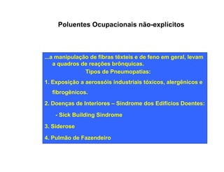 Poluentes Ocupacionais não-explícitos 
...a manipulação de fibras têxteis e de feno em geral, levam 
a quadros de reações brônquicas. 
Tipos de Pneumopatias: 
1. Exposição a aerossóis industriais tóxicos, alergênicos e 
fibrogênicos. 
2. Doenças de Interiores – Síndrome dos Edifícios Doentes: 
- Sick Building Sindrome 
3. Siderose 
4. Pulmão de Fazendeiro 
 
