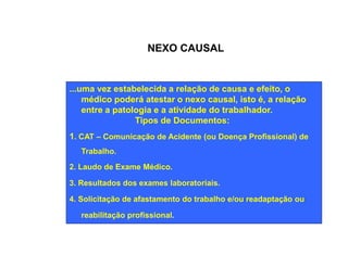 NEXO CAUSAL 
...uma vez estabelecida a relação de causa e efeito, o 
médico poderá atestar o nexo causal, isto é, a relação 
entre a patologia e a atividade do trabalhador. 
Tipos de Documentos: 
1. CAT – Comunicação de Acidente (ou Doença Profissional) de 
Trabalho. 
2. Laudo de Exame Médico. 
3. Resultados dos exames laboratoriais. 
4. Solicitação de afastamento do trabalho e/ou readaptação ou 
reabilitação profissional. 
 