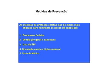 Medidas de Prevenção 
As medidas de proteção coletiva são os meios mais 
eficazes para minimizar os riscos da exposição. 
1. Processos úmidos 
2. Ventilação geral e exaustora 
3. Uso de EPI 
4. Orientação quanto a higiene pessoal 
5. Controle Médico 
 