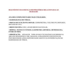 DIAGNÓSTICO DAS DOENÇAS RESPIRATÓRIAS RELACIONADAS AO 
TRABALHO 
•EXAMES COMPLEMENTARES MAIS UTILIZADOS: 
• RADIOGRAFIAS DO TÓRAX; 
• PROVAS DE FUNÇÃO PULMONAR ( ESPIROMETRIA, VOLUMES PULMONARES, 
DIFUSÃO DE CO2 ) 
• BRONCOSCOPIA COM LAVADO BRONCOALVEOLAR; 
BIÓPSIA TESTES CUTÂNEOS; GASOMETRIA ARTERIAL; • BIÓPSIA; HHEEMMOOGGRRAAMMAA;; 
ENTRE OUTROS. 
• OBSERVAÇÃO: APESAR DE TODO AVANÇO TECNOLÓGICO OCORRIDO NA 
ÁREA DE DIAGNÓSTICO POR IMAGENS, O DIAGNÓSTICO DEFINITIVO DE 
PNEUMOCONIOSE AINDA DEPENDE BASICAMENTE DA INTERPRETAÇÃO DO 
RADIOGRAMA DE TÓRAX. 
 