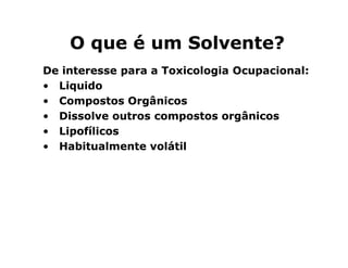 OO qquuee éé uumm SSoollvveennttee?? 
DDee iinntteerreessssee ppaarraa aa TTooxxiiccoollooggiiaa OOccuuppaacciioonnaall:: 
• LLiiqquuiiddoo 
• CCoommppoossttooss OOrrggâânniiccooss 
• DDiissssoollvvee oouuttrrooss ccoommppoossttooss oorrggâânniiccooss 
•• LLLLiiiippppooooffffíííílllliiiiccccoooossss 
• HHaabbiittuuaallmmeennttee vvoollááttiill 
 