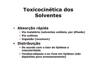 TTooxxiiccoocciinnééttiiccaa ddooss 
SSoollvveenntteess 
• Absorção rápida 
• VViiaa iinnaallaattóórriiaa ((ssoollvveenntteess vvoolláátteeiiss,, ppoorr ddiiffuussããoo)) 
• VViiaa ccuuttâânneeaa 
• IInnggeessttããoo ((iinnccoommuumm)) 
• Distribuição 
• DDee aaccoorrddoo ccoomm oo tteeoorr ddee lliippííddeeooss ee 
vvaassccuullaarriiddaaddee 
• TTeecciiddooss::aaddiippoossoo ee ooss rriiccooss eemm lliippííddeeooss ((ssããoo 
ddeeppóóssiittooss ppaarraa aarrmmaazzeennaammeennttoo)) 
 