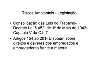 Riscos Ambientais - Legislação 
• Consolidação das Leis do Trabalho- 
Decreto Lei 5.452, de 1º de Maio de 1943- 
Capítulo V da C.L.T 
• Artigos 154 ao 220011-- DDiissppõõeemm ssoobbrree 
direitos e deveres dos empregados e 
empregadores frente a matéria 
 