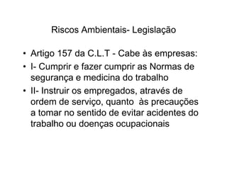 Riscos Ambientais- Legislação 
• Artigo 157 da C.L.T - Cabe às empresas: 
• I- Cumprir e fazer cumprir as Normas de 
segurança e medicina do trabalho 
• II- Instruir os empregados, aattrraavvééss ddee 
ordem de serviço, quanto às precauções 
a tomar no sentido de evitar acidentes do 
trabalho ou doenças ocupacionais 
 