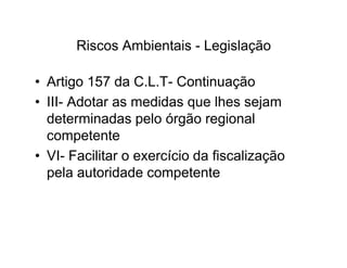 Riscos Ambientais - Legislação 
• Artigo 157 da C.L.T- Continuação 
• III- Adotar as medidas que lhes sejam 
determinadas pelo órgão regional 
ccoommppeetteennttee 
• VI- Facilitar o exercício da fiscalização 
pela autoridade competente 
 