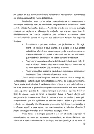 por ocasião de sua matrícula no Ensino Fundamental para garantir a continuidade
dos processos educativos vividos pela criança.
             Diante disso, para que se efetive uma avaliação de acompanhamento e
observação constantes, torna-se fundamental o registro dessas observações. Nesse
sentido, a Rede Municipal de Ensino de Açailânida, propõe uma forma de avaliação
expressa em registros e relatórios de avaliação que marcam cada fase do
desenvolvimento      da   criança,   impedindo    que   aspectos    importantes     desse
desenvolvimento se percam ao longo de sua escolarização baseado nos seguintes
objetivos:
                 Fundamentar o processo avaliativo dos professores da Educação
                 Infantil em relação a seus alunos, a si próprio e a sua prática
                 pedagógica, a fim de que possam compreender a avaliação como um
                 processo contínuo e inclusivo e não como um fim, um instrumento
                 que vise libertar e emancipar em vez de controlar e classificar;
                 Proporcionar aos pais de alunos da Educação Infantil, uma visão do
                 desenvolvimento de seus filhos, nas diversas áreas do conhecimento,
                 por meio de um relatório que vai além da oralidade;
                 Propor uma prática avaliativa, pautada em registros que caracterizem
                 determinada fase do desenvolvimento da criança.
             Avaliar nesse contexto exige um olhar mais reflexivo sobre a criança, seu
contexto sócio – cultural e suas manifestações decorrentes de seu desenvolvimento.
Para a avaliação significativa é preciso respeitar a criança em sua individualidade e
em suas sucessivas e gradativas conquistas do conhecimento nas mais diversas
áreas. A partir de padrões de comportamento pré estabelecidos significa definir um
ideal de criança, onde se tende a classificar “bons” e “maus” alunos pelo
comportamento. Na educação infantil é bastante comum se avaliar o aluno pelo
comportamento que este apresenta no contexto escolar. Assim, o panorama da
avaliação em educação infantil expressa um cenário de intensas interrogações e
indefinições quanto a essa prática, pois envolve análises e reflexões referentes à
própria concepção de criança e das funções da educação infantil.
             Desta forma a avaliação passará a ser um elemento integrador na
aprendizagem, devendo ser constante, concomitante ao desenvolvimento das
atividades. É comum observar-se na educação infantil a presença de um ideal de
                                                                                       10
 