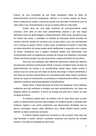 criança, de uma concepção de que todas perpassam todas as fases de
desenvolvimento de forma progressiva, idêntica e no mesmo espaço de tempo.
Assim, acaba-se por avaliar a criança de acordo com este ideal, emitindo-se juízo de
valor sobre o seu comportamento e do que se espera dela em cada idade.
           Avaliar deve ser uma ação constante de acompanhamento deste
processo, onde cada um tem suas características próprias e por isso segue
diferentes ritmos de aprendizagem e desenvolvimento. Além disso, percebe-se que,
na maioria das vezes, a avaliação no contexto da educação infantil acontece de
maneira informal, através de conversa com os pais sobre o que vem acontecendo
com a criança na escola. Porém, muitas vezes, as palavras se perdem e essa fase
do desenvolvimento da criança acaba sendo desfigurada e esquecida com o passar
do tempo. Acredita-se que o registro constante facilita uma observação mais
fundamentada sobre os progressivos avanços da criança que freqüenta a educação
infantil, permitindo também aos pais observarem o desenvolvimento de seus filhos.
           Para que uma avaliação seja realmente significativa diante dos objetivos
educacionais propostos na Educação Infantil, é preciso considerar todas as fases do
desenvolvimento da criança e as características destas fases. Neste sentido é
preciso levar em conta que nem todos os alunos vão atingir o mesmo rendimento e
nem terão as mesmas características em uma determinada idade. Assim o professor
deverá ser capaz de compreender os processos e comportamentos infantis, evitando
relatórios avaliativos descontextualizados e classificatórios.
           Diante disso, a Rede Municipal de Ensino de Açailândia, emite relatórios
avaliativos que são realizados e entregue aos pais semestralmente, com base nos
registros diários do professor. A forma de entrega aos pais fica a critério de cada
Unidade de Ensino.
           O professor poderá fazer um relatório oral de cada aluno para os pais,
porém é imprescindível que lhes seja entregue um relatório escrito e assinado pelo
professor regente e por outros professores que desenvolvem atividades com os
alunos, (recreação, música, artes, biblioteca, etc.). Deste relatório devem constar
também os dados essenciais da escola.
           O referido relatório poderá ser devolvido ou não à escola. Caso este não
seja devolvido à escola, deverá o professor conservar nos arquivos da Unidade
Escolar, uma cópia da avaliação de cada aluno.

                                                                                    11
 