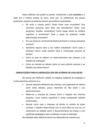 Estes relatórios não podem se perder, constituindo a cada semestre e a
cada ano a história escolar do aluno, para que, os professores dos grupos
posteriores, possam consultá-los sempre que sentirem necessidade.
             De onde a criança partiu? Quais foram suas conquistas? Que
             caminhos percorreu para fazer tais descobertas? Quais suas
             perguntas, dúvidas, comentários? Como reagiu diante de conflitos
             cognitivos e emocionais? Qual o papel do professor nestes
             determinados momentos?
             Em que áreas do conhecimento/desenvolvimento a criança apresenta
             avanços?
             Apresenta alguma área a ser melhor trabalhada? Como pode o
             professor intervir neste sentido? Qual a contribuição possível da
             família?
             Como os pais se referem ao desenvolvimento das crianças e ao
             trabalho da instituição?
             Como as crianças se referem sobre os seus próprios avanços e ao
             trabalho que desenvolvem?

  ORIENTAÇÕES PARA ELABORAÇÃO DOS RELATÓRIOS DE AVALIAÇÃO

          De acordo com Hoffmann, (2000), os registros (relatórios de avaliação) e
muitos pareceres reduzem-se a:
             Apontar aspectos atitudinais das crianças, com julgamento de valores
             sobre estas atitudes, pouco relevantes de fato sobre o seu
             desenvolvimento;
             Referir-se a crianças da mesma turma a respeito dos mesmos
             aspectos, numa mesma sequência e ainda comparando atitudes
             evidenciadas;
             Atender muito mais o interesse da família no sentido de poder
             controlar o trabalho desenvolvido com os seus filhos do que ser um
             instrumento de reflexão sobre o desenvolvimento da criança e com
             significado pedagógico para o professor ou para a instituição.
          Na realidade estes relatórios devem ser elaborados de maneira que:

                                                                                12
 