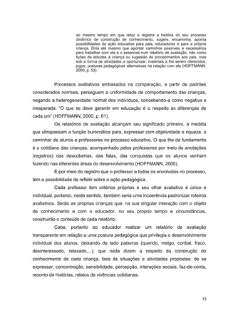 ao mesmo tempo em que refaz e registra a história do seu processo
                      dinâmico de construção de conhecimento, sugere, encaminha, aponta
                      possibilidades da ação educativa para pais, educadores e para a própria
                      criança. Diria até mesmo que apontar caminhos possíveis e necessários
                      para trabalhar com ela é o essencial num relatório de avaliação, não como
                      lições de atitudes à criança ou sugestão de procedimentos aos pais, mas
                      sob a forma de atividades a oportunizar, materiais a lhe serem oferecidos,
                      jogos, posturas pedagógicas alternativas na relação com ela (HOFFMANN,
                      2000, p. 53).


           Processos avaliativos embasados na comparação, a partir de padrões
considerados normais, perseguem a uniformidade de comportamento das crianças,
negando a heterogeneidade normal dos indivíduos, concebendo-a como negativa e
inesperada. “O que se deve garantir em educação é o respeito às diferenças de
cada um” (HOFFMANN, 2000, p. 61).
           Os relatórios de avaliação alcançam seu significado primeiro, à medida
que ultrapassam a função burocrática para, expressar com objetividade e riqueza, o
caminhar de alunos e professores no processo educativo. O que lhe dá fundamento
é o cotidiano das crianças, acompanhado pelos professores por meio de anotações
(registros) das descobertas, das falas, das conquistas que os alunos venham
fazendo nas diferentes áreas do desenvolvimento (HOFFMANN, 2000).
           É por meio do registro que o professor e todos os envolvidos no processo,
têm a possibilidade de refletir sobre a ação pedagógica.
           Cada professor tem critérios próprios e seu olhar avaliativo é único e
individual, portanto, neste sentido, também seria uma incoerência padronizar roteiros
avaliativos. Serão as próprias crianças que, na sua singular interação com o objeto
de conhecimento e com o educador, no seu próprio tempo e circunstâncias,
construirão o conteúdo de cada relatório.
           Cabe, portanto ao educador realizar um relatório de avaliação
transparente em relação a uma postura pedagógica que privilegia o desenvolvimento
individual dos alunos, deixando de lado palavras (querido, meigo, cordial, fraco,
desinteressado, relaxado,...), que nada dizem a respeito da construção do
conhecimento de cada criança, face às situações e atividades propostas: de se
expressar, concentração, sensibilidade, percepção, interações sociais, faz-de-conta,
reconto de histórias, relatos de vivências cotidianas.




                                                                                             13
 