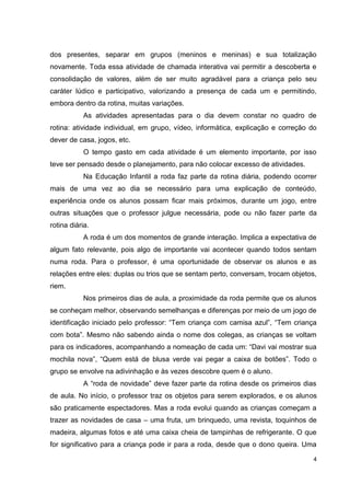 dos presentes, separar em grupos (meninos e meninas) e sua totalização
novamente. Toda essa atividade de chamada interativa vai permitir a descoberta e
consolidação de valores, além de ser muito agradável para a criança pelo seu
caráter lúdico e participativo, valorizando a presença de cada um e permitindo,
embora dentro da rotina, muitas variações.
            As atividades apresentadas para o dia devem constar no quadro de
rotina: atividade individual, em grupo, vídeo, informática, explicação e correção do
dever de casa, jogos, etc.
            O tempo gasto em cada atividade é um elemento importante, por isso
teve ser pensado desde o planejamento, para não colocar excesso de atividades.
            Na Educação Infantil a roda faz parte da rotina diária, podendo ocorrer
mais de uma vez ao dia se necessário para uma explicação de conteúdo,
experiência onde os alunos possam ficar mais próximos, durante um jogo, entre
outras situações que o professor julgue necessária, pode ou não fazer parte da
rotina diária.
            A roda é um dos momentos de grande interação. Implica a expectativa de
algum fato relevante, pois algo de importante vai acontecer quando todos sentam
numa roda. Para o professor, é uma oportunidade de observar os alunos e as
relações entre eles: duplas ou trios que se sentam perto, conversam, trocam objetos,
riem.
            Nos primeiros dias de aula, a proximidade da roda permite que os alunos
se conheçam melhor, observando semelhanças e diferenças por meio de um jogo de
identificação iniciado pelo professor: “Tem criança com camisa azul”, “Tem criança
com bota”. Mesmo não sabendo ainda o nome dos colegas, as crianças se voltam
para os indicadores, acompanhando a nomeação de cada um: “Davi vai mostrar sua
mochila nova”, “Quem está de blusa verde vai pegar a caixa de botões”. Todo o
grupo se envolve na adivinhação e às vezes descobre quem é o aluno.
            A “roda de novidade” deve fazer parte da rotina desde os primeiros dias
de aula. No início, o professor traz os objetos para serem explorados, e os alunos
são praticamente espectadores. Mas a roda evolui quando as crianças começam a
trazer as novidades de casa – uma fruta, um brinquedo, uma revista, toquinhos de
madeira, algumas fotos e até uma caixa cheia de tampinhas de refrigerante. O que
for significativo para a criança pode ir para a roda, desde que o dono queira. Uma

                                                                                   4
 