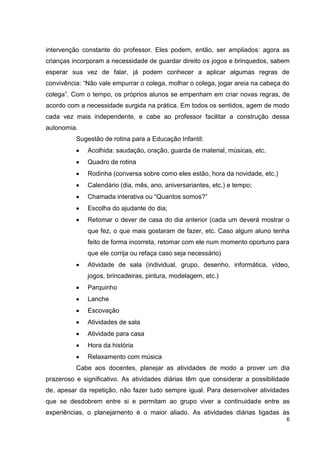intervenção constante do professor. Eles podem, então, ser ampliados: agora as
crianças incorporam a necessidade de guardar direito os jogos e brinquedos, sabem
esperar sua vez de falar, já podem conhecer a aplicar algumas regras de
convivência: “Não vale empurrar o colega, molhar o colega, jogar areia na cabeça do
colega”. Com o tempo, os próprios alunos se empenham em criar novas regras, de
acordo com a necessidade surgida na prática. Em todos os sentidos, agem de modo
cada vez mais independente, e cabe ao professor facilitar a construção dessa
autonomia.
          Sugestão de rotina para a Educação Infantil:
              Acolhida: saudação, oração, guarda de material, músicas, etc.
              Quadro de rotina
              Rodinha (conversa sobre como eles estão, hora da novidade, etc.)
              Calendário (dia, mês, ano, aniversariantes, etc.) e tempo;
              Chamada interativa ou “Quantos somos?”
              Escolha do ajudante do dia;
              Retomar o dever de casa do dia anterior (cada um deverá mostrar o
              que fez, o que mais gostaram de fazer, etc. Caso algum aluno tenha
              feito de forma incorreta, retomar com ele num momento oportuno para
              que ele corrija ou refaça caso seja necessário)
              Atividade de sala (individual, grupo, desenho, informática, vídeo,
              jogos, brincadeiras, pintura, modelagem, etc.)
              Parquinho
              Lanche
              Escovação
              Atividades de sala
              Atividade para casa
              Hora da história
              Relaxamento com música
          Cabe aos docentes, planejar as atividades de modo a prover um dia
prazeroso e significativo. As atividades diárias têm que considerar a possibilidade
de, apesar da repetição, não fazer tudo sempre igual. Para desenvolver atividades
que se desdobrem entre si e permitam ao grupo viver a continuidade entre as
experiências, o planejamento é o maior aliado. As atividades diárias ligadas às
                                                                                  6
 
