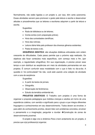 Normalmente, não estão ligadas a um projeto e, por isso, têm certa autonomia.
Essas atividades servem para promover o gosto pela leitura e escrita e desenvolver
atitudes e procedimentos que os leitores e escritores adquirem a partir de leitura e
escrita.
           Sugestões:
             Roda de biblioteca ou de leitores;
             Conta-contos (com preparação prévia);
             Hora das curiosidades cientifícas;
             Hora das notícias;
             Leitura diária feita pelo professor dos diversos gêneros existentes;
             Pasta de textos e etc.
           SEQUÊNCIA DIDÁTICA: são situações didáticas articuladas com ordem
crescente de dificuldades. Cada passo permite que o próximo seja realizado. Os
objetivos são focar conteúdos mais específicos, com começo meio e fim, (por
exemplo, a regularidade ortográfica). Em sua organização, é preciso prever esse
tempo e com distribuir as seqüências em meio às atividades permanentes em aos
projetos. É comum confundir essa modalidade com o que é feito no dia-a-dia. A
questão é: hà continuidade? Se não, você está usando uma coleção de atividade
com a cara de seqüência
           Sugestões:
             A partir de textos de jornais;
             Ortografia;
             Observação de fenômenos;
             Estudo da temática ambiental etc.
           PROJETOS DIDÁTICOS: O Trabalho com projetos é uma forma de
organizar a proposta pedagógica que mobiliza crianças e adultos em torno de uma
experiência coletiva, com sentido e significado para o grupo e que integra diferentes
linguagens e conhecimentos em seu desenvolvimento. Todos devem se envolver, ir
para além do conhecimento prontos, devem lidar com problemas concretos, envolver
o pensamento e a imaginação; perguntar e duvidar Construção de zonas de
desenvolvimento proximal.
           O projeto é algo vivo e dinâmico Para o bom andamento de um projeto, é
preciso que o(a) professor(a) organize:
                                                                                    8
 