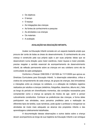 Os objetivos
              O tempo
              O espaço
              As indagações das crianças
              As fontes de conhecimento e pesquisa
              As atividades e as crianças
              Os materiais
              A avaliação


                      AVALIAÇÃO NA EDUCAÇÃO INFANTIL


           Avaliar na Educação Infantil consiste em um aspecto bastante amplo que
procura dar conta de todas as áreas do desenvolvimento. O conhecimento de uma
criança é construído pela sua própria ação e por suas próprias ideias que se
desenvolvem numa direção: para maior coerência, maior riqueza e maior precisão.
precisa resgatar o sentido essencial de acompanhamento de desenvolvimento
infantil, de reflexão permanente sobre as crianças em seu cotidiano como elo da
continuidade da ação pedagógica.
           Conforme o Parecer CNE/CEB nº 20/1009 de 11/11/2009 que aprova as
Diretrizes Curriculares para Educação Infantil, “a observação sistemática, crítica e
criativa do comportamento de cada criança, de grupos de crianças, das brincadeiras
e interações entre as crianças no cotidiano, e a utilização de múltiplos registros
realizados por adultos e crianças (relatórios, fotografias, desenhos, álbuns etc.), feita
ao longo do período em diversificados momentos, são condições necessárias para
compreender como a criança se apropria de modos de agir, sentir e pensar
culturalmente constituídos. Conhecer as preferências das crianças, a forma delas
participarem nas atividades, seus parceiros prediletos para a realização de
diferentes tipos de tarefas, suas narrativas, pode ajudar o professor a reorganizar as
atividades de modo mais adequado ao alcance dos propósitos infantis e das
aprendizagens coletivamente trabalhadas.
           A documentação dessas observações e outros dados sobre a criança
devem acompanhá-la ao longo de sua trajetória da Educação Infantil e ser entregue


                                                                                        9
 