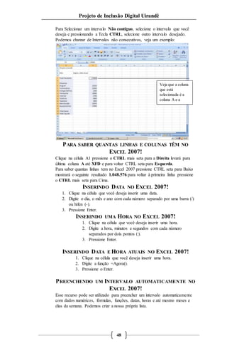 Projeto de Inclusão Digital Uirandê 
Para Selecionar um intervalo Não contíguo, selecione o intervalo que você 
deseja e pressionando a Tecla CTRL, selecione outro intervalo desejado. 
Podemos chamar de Intervalos não consecutivos, veja um exemplo: 
Veja que a coluna 
que está 
selecionada é a 
coluna A e a 
coluna C. 
PARA SABER QUANTAS LINHAS E COLUNAS TÊM NO 
EXCEL 2007! 
Clique na célula A1 pressione o CTRL mais seta para a Direita levará para 
última coluna A até XFD e para voltar CTRL seta para Esquerda. 
Para saber quantas linhas tem no Excel 2007 pressione CTRL seta para Baixo 
mostrará o seguinte resultado 1.048.576 para voltar à primeira linha pressione 
o CTRL mais seta para Cima. 
INSERINDO DATA NO EXCEL 2007! 
1. Clique na célula que você deseja inserir uma data. 
2. Digite o dia, o mês e ano com cada número separado por uma barra (/) 
48 
ou hífen (-). 
3. Pressione Enter. 
INSERINDO UMA HORA NO EXCEL 2007! 
1. Clique na célula que você deseja inserir uma hora. 
2. Digite a hora, minutos e segundos com cada número 
separados por dois pontos (:). 
3. Pressione Enter. 
INSERINDO DATA E HORA ATUAIS NO EXCEL 2007! 
1. Clique na célula que você deseja inserir uma hora. 
2. Digite a função =Agora(). 
3. Pressione o Enter. 
PREENCHENDO UM INTERVALO AUTOMATICAMENTE NO 
EXCEL 2007! 
Esse recurso pode ser utilizado para preencher um intervalo automaticamente 
com dados numéricos, fórmulas, funções, datas, horas e até mesmo meses e 
dias da semana. Podemos criar a nossa própria lista. 
 