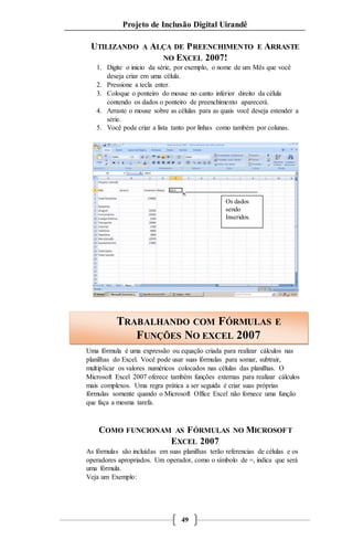 Projeto de Inclusão Digital Uirandê 
UTILIZANDO A ALÇA DE PREENCHIMENTO E ARRASTE 
NO EXCEL 2007! 
1. Digite o inicio da série, por exemplo, o nome de um Mês que você 
TRABALHANDO COM FÓRMULAS E 
FUNÇÕES NO EXCEL 2007 
49 
deseja criar em uma célula. 
2. Pressione a tecla enter. 
3. Coloque o ponteiro do mouse no canto inferior direito da célula 
contendo os dados o ponteiro de preenchimento aparecerá. 
4. Arraste o mouse sobre as células para as quais você deseja estender a 
série. 
5. Você pode criar a lista tanto por linhas como também por colunas. 
Os dados 
sendo 
Inseridos. 
Uma fórmula é uma expressão ou equação criada para realizar cálculos nas 
planilhas do Excel. Você pode usar suas fórmulas para somar, subtrair, 
multiplicar os valores numéricos colocados nas células das planilhas. O 
Microsoft Excel 2007 oferece também funções externas para realizar cálculos 
mais complexos. Uma regra prática a ser seguida é criar suas próprias 
fórmulas somente quando o Microsoft Office Excel não fornece uma função 
que faça a mesma tarefa. 
COMO FUNCIONAM AS FÓRMULAS NO MICROSOFT 
EXCEL 2007 
As fórmulas são incluídas em suas planilhas terão referencias de células e os 
operadores apropriados. Um operador, como o símbolo de =, indica que será 
uma fórmula. 
Veja um Exemplo: 
 
