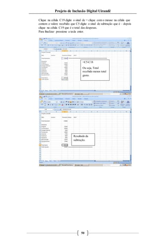 Projeto de Inclusão Digital Uirandê 
Clique na célula C19 digite o sinal de = clique com o mouse na célula que 
contem o valore recebido que C5 digite o sinal de subtração que é – depois 
clique na célula C19 que é o total das despesas. 
Para finalizar pressione a tecla enter. 
=C5-C18 
Ou seja, Total 
recebido menos total 
gasto. 
Resultado da 
subtração. 
50 
 