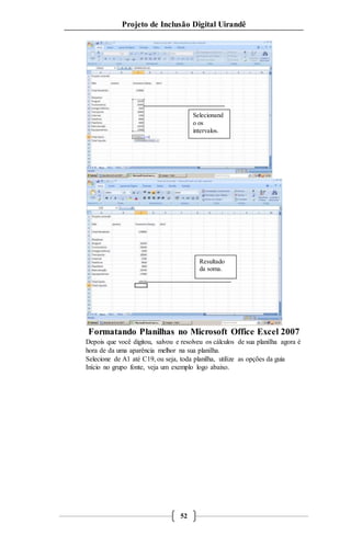 Projeto de Inclusão Digital Uirandê 
Formatando Planilhas no Microsoft Office Excel 2007 
Depois que você digitou, salvou e resolveu os cálculos de sua planilha agora é 
hora de da uma aparência melhor na sua planilha. 
Selecione de A1 até C19, ou seja, toda planilha, utilize as opções da guia 
Início no grupo fonte, veja um exemplo logo abaixo. 
52 
Selecionand 
o os 
intervalos. 
Resultado 
da soma. 
 