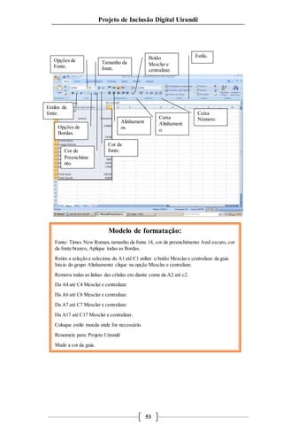 Projeto de Inclusão Digital Uirandê 
Modelo de formatação: 
Opções de 
Fonte. 
Estilos da 
fonte. 
Estilo. 
Fonte: Times New Roman, tamanho da fonte 14, cor de preenchimento Azul escuro, cor 
da fonte branco, Aplique todas as Bordas. 
Retire a seleção e selecione da A1 até C1 utilize o botão Mesclar e centralizar da guia 
Início do grupo Alinhamento clique na opção Mesclar e centralizar. 
Remova todas as linhas das células em diante como da A2 até c2. 
53 
Da A4 até C4 Mesclar e centralizar. 
Da A6 até C6 Mesclar e centralizar. 
Da A7 até C7 Mesclar e centralizar. 
Da A17 até C17 Mesclar e centralizar. 
Coloque estilo moeda onde for necessário. 
Renomeie para: Projeto Uirandê 
Mude a cor da guia. 
Tamanho da 
fonte. 
Cor da 
fonte. 
Botão 
Mesclar e 
centralizar. 
Alinhament 
Opções de os. 
Bordas. 
Cor de 
Preenchime 
nto. 
Caixa 
Alinhament 
o. 
Caixa 
Número. 
 