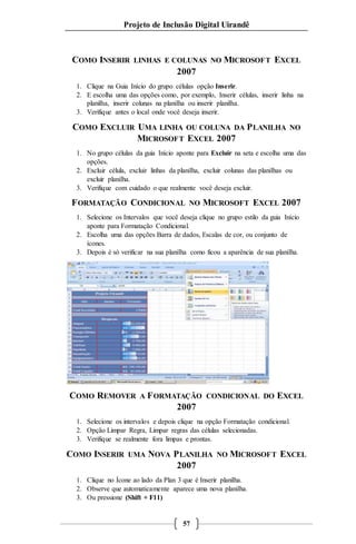 Projeto de Inclusão Digital Uirandê 
COMO INSERIR LINHAS E COLUNAS NO MICROSOFT EXCEL 
2007 
1. Clique na Guia Início do grupo células opção Inserir. 
2. E escolha uma das opções como, por exemplo, Inserir células, inserir linha na 
planilha, inserir colunas na planilha ou inserir planilha. 
3. Verifique antes o local onde você deseja inserir. 
COMO EXCLUIR UMA LINHA OU COLUNA DA PLANILHA NO 
MICROSOFT EXCEL 2007 
1. No grupo células da guia Início aponte para Excluir na seta e escolha uma das 
57 
opções. 
2. Excluir célula, excluir linhas da planilha, excluir colunas das planilhas ou 
excluir planilha. 
3. Verifique com cuidado o que realmente você deseja excluir. 
FORMATAÇÃO CONDICIONAL NO MICROSOFT EXCEL 2007 
1. Selecione os Intervalos que você deseja clique no grupo estilo da guia Início 
aponte para Formatação Condicional. 
2. Escolha uma das opções Barra de dados, Escalas de cor, ou conjunto de 
ícones. 
3. Depois é só verificar na sua planilha como ficou a aparência de sua planilha. 
COMO REMOVER A FORMATAÇÃO CONDICIONAL DO EXCEL 
2007 
1. Selecione os intervalos e depois clique na opção Formatação condicional. 
2. Opção Limpar Regra, Limpar regras das células selecionadas. 
3. Verifique se realmente fora limpas e prontas. 
COMO INSERIR UMA NOVA PLANILHA NO MICROSOFT EXCEL 
2007 
1. Clique no Ícone ao lado da Plan 3 que é Inserir planilha. 
2. Observe que automaticamente aparece uma nova planilha. 
3. Ou pressione (Shift + F11) 
 