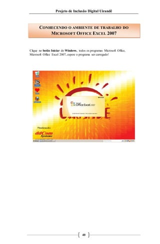 Projeto de Inclusão Digital Uirandê 
CONHECENDO O AMBIENTE DE TRABALHO DO 
MICROSOFT OFFICE EXCEL 2007 
Clique no botão Iniciar do Windows, todos os programas Microsoft Office, 
Microsoft Office Excel 2007, espere o programa ser carregado! 
40 
 
