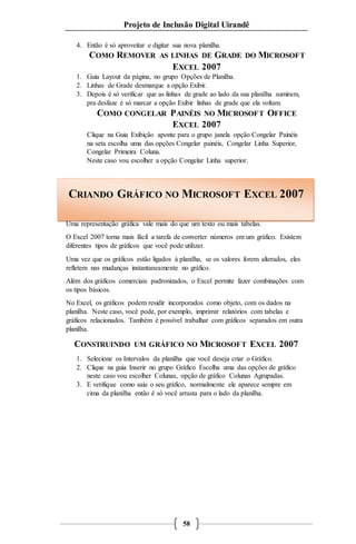 Projeto de Inclusão Digital Uirandê 
4. Então é só aproveitar e digitar sua nova planilha. 
COMO REMOVER AS LINHAS DE GRADE DO MICROSOFT 
EXCEL 2007 
1. Guia Layout da página, no grupo Opções de Planilha. 
2. Linhas de Grade desmarque a opção Exibir. 
3. Depois é só verificar que as linhas de grade ao lado da sua planilha sumiram, 
pra desfaze é só marcar a opção Exibir linhas de grade que ela voltam. 
COMO CONGELAR PAINÉIS NO MICROSOFT OFFICE 
EXCEL 2007 
Clique na Guia Exibição aponte para o grupo janela opção Congelar Painéis 
na seta escolha uma das opções Congelar painéis, Congelar Linha Superior, 
Congelar Primeira Coluna. 
Neste caso vou escolher a opção Congelar Linha superior. 
CRIANDO GRÁFICO NO MICROSOFT EXCEL 2007 
Uma representação gráfica vale mais do que um texto ou mais tabelas. 
O Excel 2007 torna mais fácil a tarefa de converter números em um gráfico. Existem 
diferentes tipos de gráficos que você pode utilizar. 
Uma vez que os gráficos estão ligados à planilha, se os valores forem alterados, eles 
refletem nas mudanças instantaneamente no gráfico. 
Além dos gráficos comerciais padronizados, o Excel permite fazer combinações com 
os tipos básicos. 
No Excel, os gráficos podem residir incorporados como objeto, com os dados na 
planilha. Neste caso, você pode, por exemplo, imprimir relatórios com tabelas e 
gráficos relacionados. Também é possível trabalhar com gráficos separados em outra 
planilha. 
CONSTRUINDO UM GRÁFICO NO MICROSOFT EXCEL 2007 
1. Selecione os Intervalos da planilha que você deseja criar o Gráfico. 
2. Clique na guia Inserir no grupo Gráfico Escolha uma das opções de gráfico 
neste caso vou escolher Colunas, opção de gráfico Colunas Agrupadas. 
3. E verifique como saiu o seu gráfico, normalmente ele aparece sempre em 
cima da planilha então é só você arrasta para o lado da planilha. 
58 
 