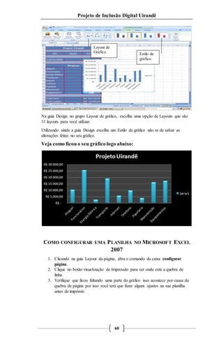 Projeto de Inclusão Digital Uirandê 
Layout de 
Gráfico. 
Estilo de 
gráfico. 
Na guia Design no grupo Layout de gráfico, escolha uma opção de Layouts que são 
11 layouts para você utilizar. 
Utilizando ainda a guia Design escolha um Estilo de gráfico não se de salvar as 
alterações feitas no seu gráfico. 
Veja como ficou o seu gráfico logo abaixo: 
COMO CONFIGURAR UMA PLANILHA NO MICROSOFT EXCEL 
2007 
1. Clicando na guia Layout da página, abra o comando da caixa configurar 
60 
página. 
2. Clique no botão visualização de Impressão para ver onde está a quebra de 
linha. 
3. Verifique que ficou faltando uma parte do gráfico isso acontece por causa da 
quebra de página por isso você terá que fazer alguns ajustes na sua planilha 
antes de imprimir. 
 