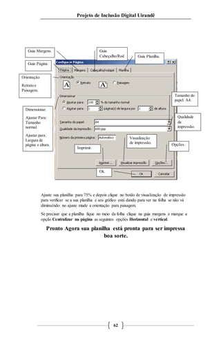 Projeto de Inclusão Digital Uirandê 
Guia Margens. Guia 
Ajuste sua planilha para 75% e depois clique no botão de visualização de impressão 
para verificar se a sua planilha e seu gráfico está dando para ver na folha se não vá 
diminuindo no ajuste mude a orientação para paisagem. 
Se precisar que a planilha fique no meio da folha clique na guia margens e marque a 
opção Centralizar na página as seguintes opções Horizontal e vertical. 
Pronto Agora sua planilha está pronta para ser impressa 
boa sorte. 
62 
Guia Página. 
Cabeçalho/Rod 
apé. 
Orientação. 
Retrato e 
Paisagem. 
Tamanho do 
papel: A4. 
Imprimir. 
Visualização 
de impressão. 
Opções. 
Ok. 
Dimensionar. 
Ajustar Para: 
Tamanho 
normal. 
Ajustar para: 
Largura de 
página e altura. 
Guia Planilha. 
Qualidade 
da 
impressão. 
