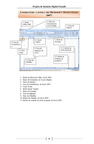 Projeto de Inclusão Digital Uirandê 
CONHECENDO A JANELA DO MICROSOFT OFFICE EXCEL 
2007! 
6. Inserir 
função. 
2. Barra de 
ferramenta de 
acesso rápido. 
1. Botão 
Office 2007. 
1. Botão do Microsoft Office Excel 2007. 
2. Barra de Ferramenta de Acesso Rápido. 
3. Faixa de Opções. 
4. Área de Transferência do Excel 2007. 
5. Caixa Nome. 
6. Botão Inserir Função. 
7. Barra de Fórmulas. 
8. Área de Digitação. 
9. Guia das Planilhas. 
10. Modos de Exibição do Excel 2007. 
11. Botões de controle de zoom da janela do Excel 2007. 
41 
3. Faixa de 
Opções. 
12. Modos de 
Exibição do 
programa. 
8. Área de 
Digitação do 
Excel. 
7. Barra de 
Fórmula 
5. Caixa 
Nome. 
11. Controle de 
Zoom da janela. 
9. Guia das 
Planilhas. 
4. Área de 
Transferênci 
a. 
 