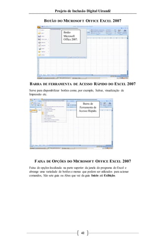Projeto de Inclusão Digital Uirandê 
BOTÃO DO MICROSOFT OFFICE EXCEL 2007 
BARRA DE FERRAMENTA DE ACESSO RÁPIDO DO EXCEL 2007 
Serve para disponibilizar botões como, por exemplo, Salvar, visualização de 
Impressão etc. 
FAIXA DE OPÇÕES DO MICROSOFT OFFICE EXCEL 2007 
Faixa de opções localizada na parte superior da janela do programa do Excel e 
abrange uma variedade de botões e menus que podem ser utilizados para acionar 
comandos, São sete guia ou Abas que vai da guia Início até Exibição. 
42 
Botão 
Microsoft 
Office 2007. 
Barra de 
Ferramenta de 
Acesso Rápido. 
 