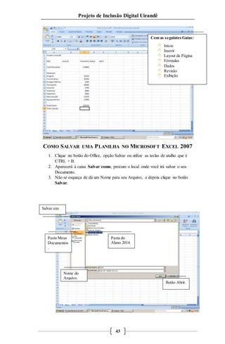 Projeto de Inclusão Digital Uirandê 
Com as seguintes Guias: 
 Início 
 Inserir 
 Layout da Página 
 Fórmulas 
 Dados 
 Revisão 
 Exibição 
COMO SALVAR UMA PLANILHA NO MICROSOFT EXCEL 2007 
1. Clique no botão do Office, opção Salvar ou utilize as teclas de atalho que é 
43 
CTRL + B. 
2. Aparecerá à caixa Salvar como, procure o local onde você irá salvar o seu 
Documento. 
3. Não se esqueça de dá um Nome para seu Arquivo, e depois clique no botão 
Salvar. 
Pasta do 
Aluno 2014. 
Salvar em: 
Pasta Meus 
Documentos 
. 
Nome do 
Arquivo. 
Botão Abrir. 
 