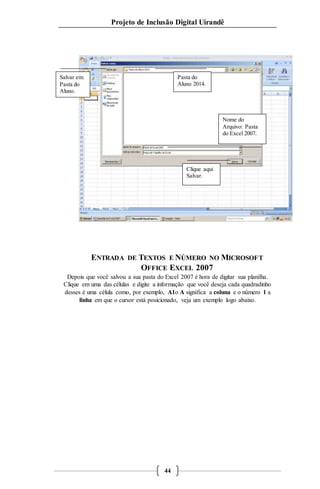 Projeto de Inclusão Digital Uirandê 
ENTRADA DE TEXTOS E NÚMERO NO MICROSOFT 
OFFICE EXCEL 2007 
Depois que você salvou a sua pasta do Excel 2007 é hora de digitar sua planilha. 
Clique em uma das células e digite a informação que você deseja cada quadradinho 
desses é uma célula como, por exemplo, A1o A significa a coluna e o número 1 a 
linha em que o cursor está posicionado, veja um exemplo logo abaixo. 
44 
Salvar em: 
Pasta do 
Aluno. 
Pasta do 
Aluno 2014. 
Nome do 
Arquivo: Pasta 
do Excel 2007. 
Clique aqui 
Salvar. 
 