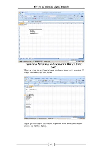 Projeto de Inclusão Digital Uirandê 
INSERINDO NÚMEROS NO MICROSOFT OFFICE EXCEL 
2007! 
Clique na célula que você deseja inserir os números neste caso é na coluna C5 
e digite os números que você precisa. 
Depois que você digitou os Números na planilha ficará dessa forma observe 
abaixo a sua planilha digitada. 
45 
Célula 
digitada A1. 
 