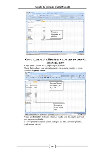 Projeto de Inclusão Digital Uirandê 
Números 
Digitados na 
planilha. 
COMO AUMENTAR E DIMINUIR A LARGURA DA COLUNA 
DO EXCEL 2007 
Clique entre a coluna A e B, clique segure e arraste. 
Ou dê duplos cliques que automaticamente ela se ajusta ou utilize a opção 
formatar do grupo células. 
Largura Normal 
da coluna é de 
9,43 cm. 
Clique em Formatar do Grupo células, e escolha uma das opções que você 
precisa para sua planilha. 
Se você pretende aumentar coluna ou largura da linha, renomear planilha, 
muda cor da guia etc. 
46 
Largura da 
Linha de 15 
cm. 
 